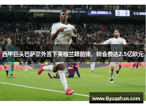 西甲巨头巴萨意外签下英格兰籍前锋，转会费达2.5亿欧元